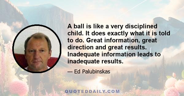 A ball is like a very disciplined child. It does exactly what it is told to do. Great information, great direction and great results. Inadequate information leads to inadequate results.