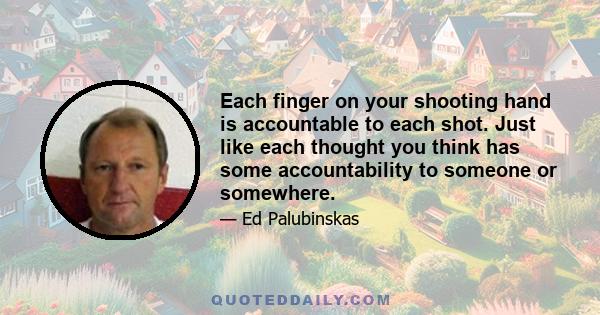 Each finger on your shooting hand is accountable to each shot. Just like each thought you think has some accountability to someone or somewhere.