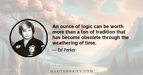 An ounce of logic can be worth more than a ton of tradition that has become obsolete through the weathering of time.