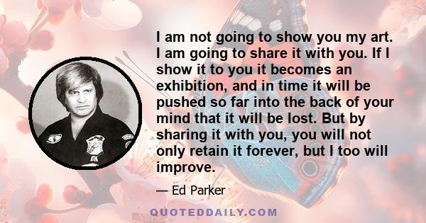 I am not going to show you my art. I am going to share it with you. If I show it to you it becomes an exhibition, and in time it will be pushed so far into the back of your mind that it will be lost. But by sharing it