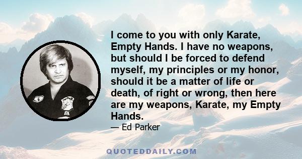 I come to you with only Karate, Empty Hands. I have no weapons, but should I be forced to defend myself, my principles or my honor, should it be a matter of life or death, of right or wrong, then here are my weapons,