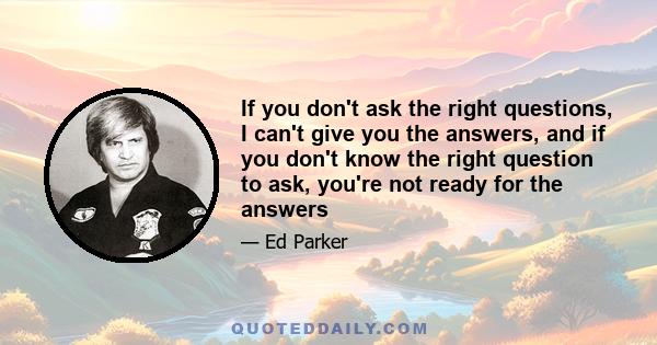 If you don't ask the right questions, I can't give you the answers, and if you don't know the right question to ask, you're not ready for the answers