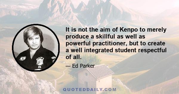 It is not the aim of Kenpo to merely produce a skillful as well as powerful practitioner, but to create a well integrated student respectful of all.