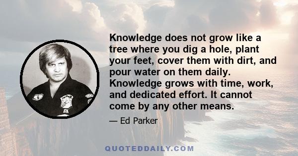 Knowledge does not grow like a tree where you dig a hole, plant your feet, cover them with dirt, and pour water on them daily. Knowledge grows with time, work, and dedicated effort. It cannot come by any other means.