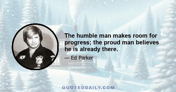 The humble man makes room for progress; the proud man believes he is already there.