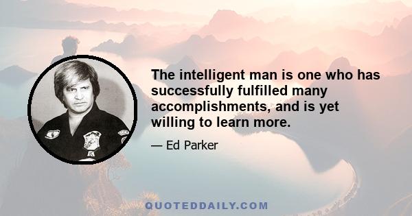 The intelligent man is one who has successfully fulfilled many accomplishments, and is yet willing to learn more.