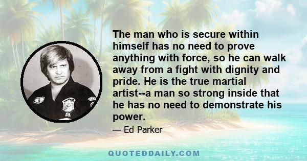 The man who is secure within himself has no need to prove anything with force, so he can walk away from a fight with dignity and pride. He is the true martial artist--a man so strong inside that he has no need to