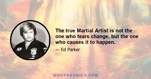 The true Martial Artist is not the one who fears change, but the one who causes it to happen.