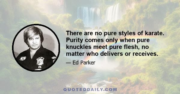 There are no pure styles of karate. Purity comes only when pure knuckles meet pure flesh, no matter who delivers or receives.