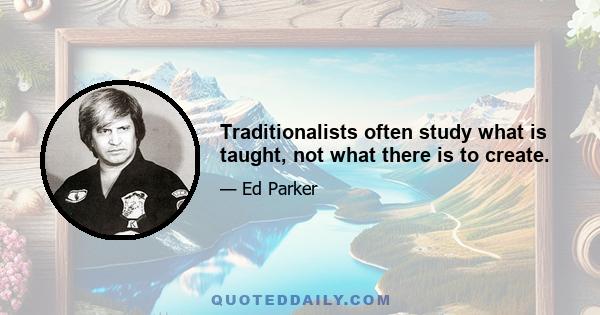 Traditionalists often study what is taught, not what there is to create.