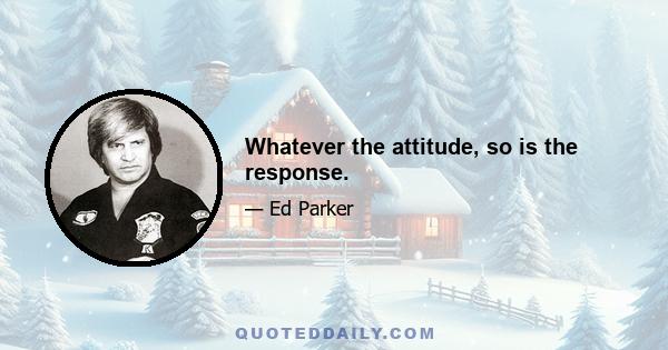 Whatever the attitude, so is the response.