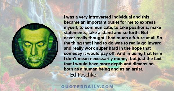 I was a very introverted individual and this became an important outlet for me to express myself, to communicate, to take positions, make statements, take a stand and so forth. But I never really thought I had much a