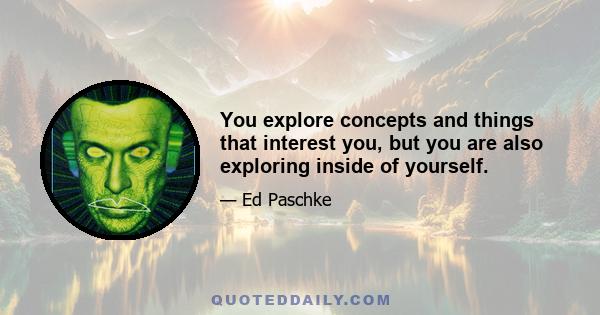 You explore concepts and things that interest you, but you are also exploring inside of yourself.