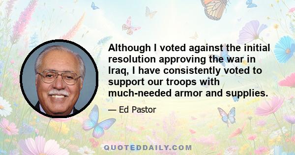 Although I voted against the initial resolution approving the war in Iraq, I have consistently voted to support our troops with much-needed armor and supplies.