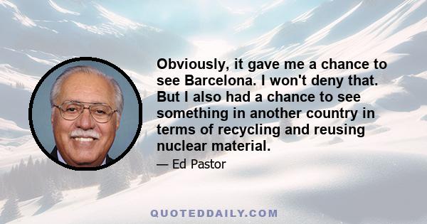 Obviously, it gave me a chance to see Barcelona. I won't deny that. But I also had a chance to see something in another country in terms of recycling and reusing nuclear material.