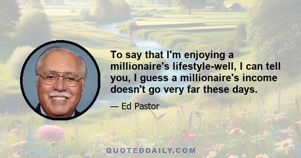 To say that I'm enjoying a millionaire's lifestyle-well, I can tell you, I guess a millionaire's income doesn't go very far these days.