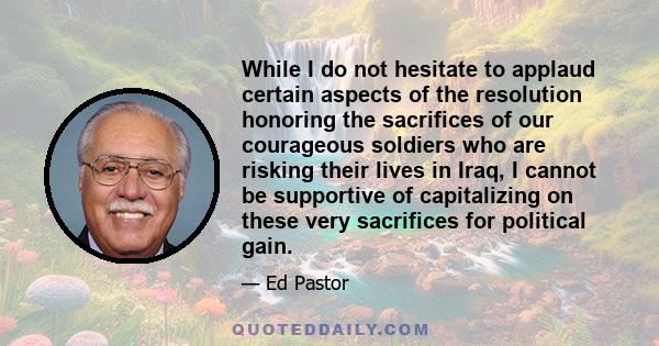 While I do not hesitate to applaud certain aspects of the resolution honoring the sacrifices of our courageous soldiers who are risking their lives in Iraq, I cannot be supportive of capitalizing on these very