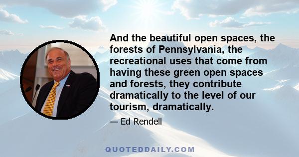 And the beautiful open spaces, the forests of Pennsylvania, the recreational uses that come from having these green open spaces and forests, they contribute dramatically to the level of our tourism, dramatically.