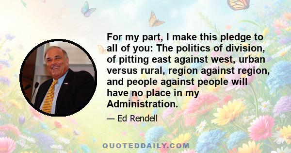 For my part, I make this pledge to all of you: The politics of division, of pitting east against west, urban versus rural, region against region, and people against people will have no place in my Administration.