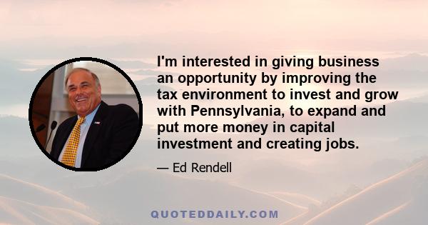 I'm interested in giving business an opportunity by improving the tax environment to invest and grow with Pennsylvania, to expand and put more money in capital investment and creating jobs.