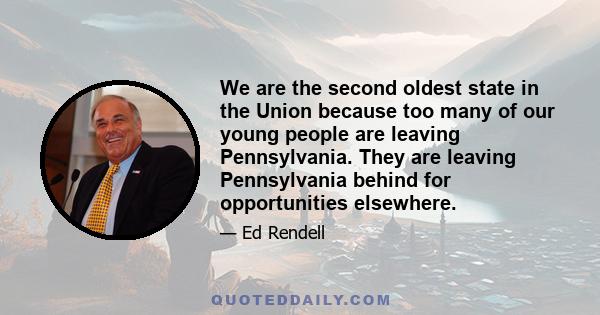 We are the second oldest state in the Union because too many of our young people are leaving Pennsylvania. They are leaving Pennsylvania behind for opportunities elsewhere.