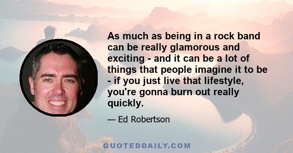 As much as being in a rock band can be really glamorous and exciting - and it can be a lot of things that people imagine it to be - if you just live that lifestyle, you're gonna burn out really quickly.