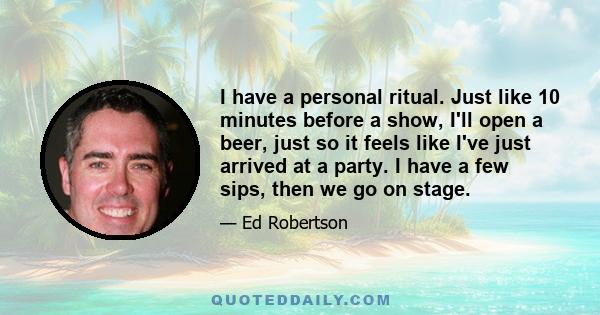 I have a personal ritual. Just like 10 minutes before a show, I'll open a beer, just so it feels like I've just arrived at a party. I have a few sips, then we go on stage.