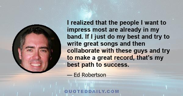 I realized that the people I want to impress most are already in my band. If I just do my best and try to write great songs and then collaborate with these guys and try to make a great record, that's my best path to