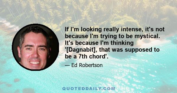 If I'm looking really intense, it's not because I'm trying to be mystical. It's because I'm thinking '[Dagnabit], that was supposed to be a 7th chord'.