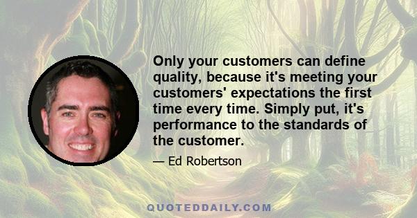 Only your customers can define quality, because it's meeting your customers' expectations the first time every time. Simply put, it's performance to the standards of the customer.