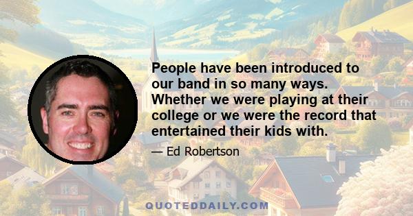 People have been introduced to our band in so many ways. Whether we were playing at their college or we were the record that entertained their kids with.