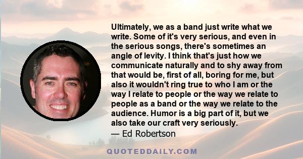 Ultimately, we as a band just write what we write. Some of it's very serious, and even in the serious songs, there's sometimes an angle of levity. I think that's just how we communicate naturally and to shy away from