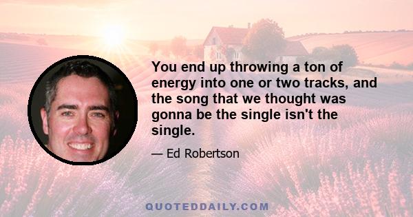 You end up throwing a ton of energy into one or two tracks, and the song that we thought was gonna be the single isn't the single.