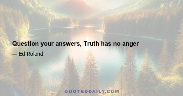 Question your answers, Truth has no anger