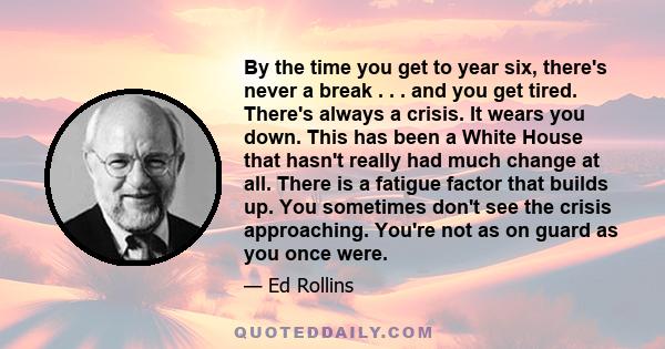 By the time you get to year six, there's never a break . . . and you get tired. There's always a crisis. It wears you down. This has been a White House that hasn't really had much change at all. There is a fatigue