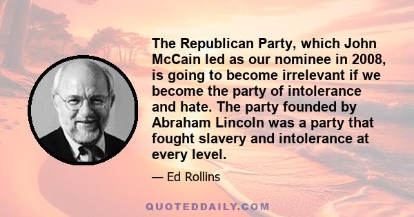 The Republican Party, which John McCain led as our nominee in 2008, is going to become irrelevant if we become the party of intolerance and hate. The party founded by Abraham Lincoln was a party that fought slavery and