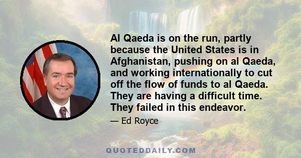 Al Qaeda is on the run, partly because the United States is in Afghanistan, pushing on al Qaeda, and working internationally to cut off the flow of funds to al Qaeda. They are having a difficult time. They failed in