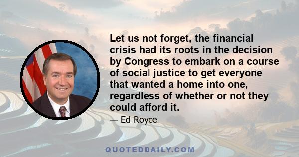 Let us not forget, the financial crisis had its roots in the decision by Congress to embark on a course of social justice to get everyone that wanted a home into one, regardless of whether or not they could afford it.