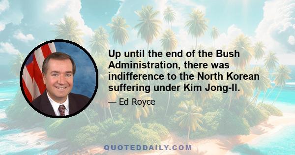 Up until the end of the Bush Administration, there was indifference to the North Korean suffering under Kim Jong-Il.