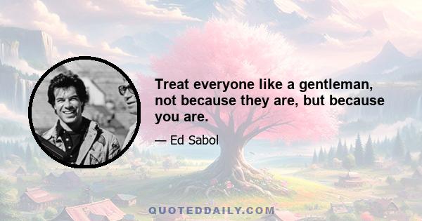 Treat everyone like a gentleman, not because they are, but because you are.