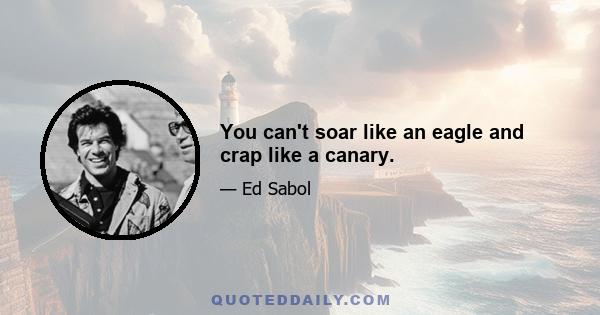 You can't soar like an eagle and crap like a canary.