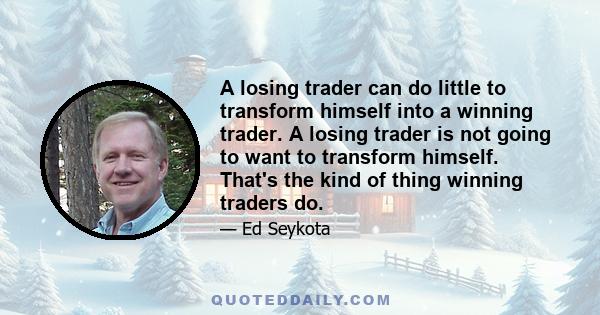 A losing trader can do little to transform himself into a winning trader. A losing trader is not going to want to transform himself. That's the kind of thing winning traders do.