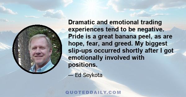 Dramatic and emotional trading experiences tend to be negative. Pride is a great banana peel, as are hope, fear, and greed. My biggest slip-ups occurred shortly after I got emotionally involved with positions.