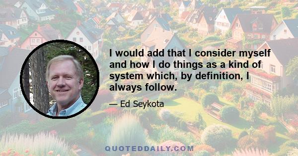 I would add that I consider myself and how I do things as a kind of system which, by definition, I always follow.