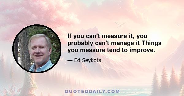 If you can't measure it, you probably can't manage it Things you measure tend to improve.