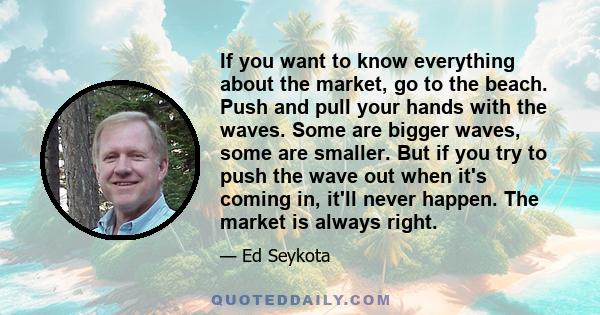 If you want to know everything about the market, go to the beach. Push and pull your hands with the waves. Some are bigger waves, some are smaller. But if you try to push the wave out when it's coming in, it'll never