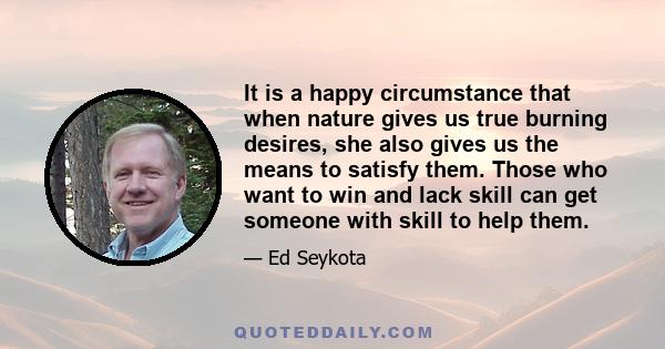 It is a happy circumstance that when nature gives us true burning desires, she also gives us the means to satisfy them. Those who want to win and lack skill can get someone with skill to help them.