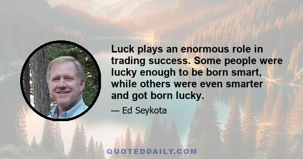 Luck plays an enormous role in trading success. Some people were lucky enough to be born smart, while others were even smarter and got born lucky.