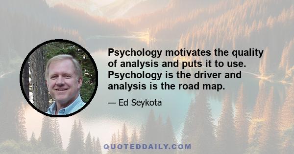 Psychology motivates the quality of analysis and puts it to use. Psychology is the driver and analysis is the road map.