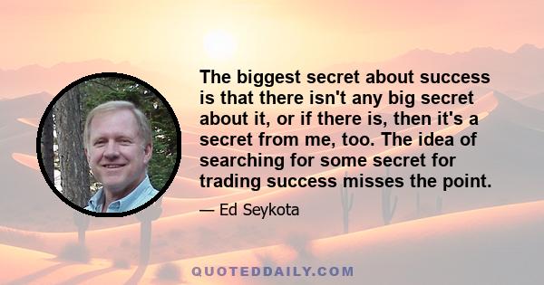 The biggest secret about success is that there isn't any big secret about it, or if there is, then it's a secret from me, too. The idea of searching for some secret for trading success misses the point.